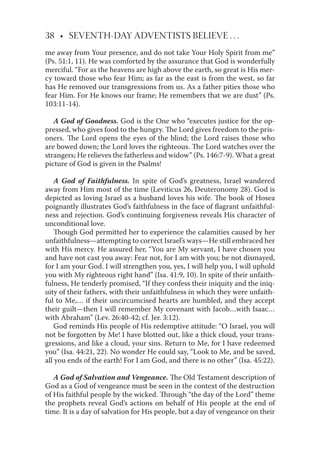 38 • SEVENTH-DAY ADVENTISTS BELIEVE . . .
me away from Your presence, and do not take Your Holy Spirit from me”
(Ps. 51:1, 11). He was comforted by the assurance that God is wonderfully
merciful. “For as the heavens are high above the earth, so great is His mer-
cy toward those who fear Him; as far as the east is from the west, so far
has He removed our transgressions from us. As a father pities those who
fear Him. For He knows our frame; He remembers that we are dust” (Ps.
103:11-14).
A God of Goodness. God is the One who “executes justice for the op-
pressed, who gives food to the hungry. The Lord gives freedom to the pris-
oners. The Lord opens the eyes of the blind; the Lord raises those who
are bowed down; the Lord loves the righteous. The Lord watches over the
strangers; He relieves the fatherless and widow” (Ps. 146:7-9). What a great
picture of God is given in the Psalms!
A God of Faithfulness. In spite of God’s greatness, Israel wandered
away from Him most of the time (Leviticus 26, Deuteronomy 28). God is
depicted as loving Israel as a husband loves his wife. The book of Hosea
poignantly illustrates God’s faithfulness in the face of ﬂagrant unfaithful-
ness and rejection. God’s continuing forgiveness reveals His character of
unconditional love.
Though God permitted her to experience the calamities caused by her
unfaithfulness—attempting to correct Israel’s ways—He still embraced her
with His mercy. He assured her, “You are My servant, I have chosen you
and have not cast you away: Fear not, for I am with you; be not dismayed,
for I am your God. I will strengthen you, yes, I will help you, I will uphold
you with My righteous right hand” (Isa. 41:9, 10). In spite of their unfaith-
fulness, He tenderly promised, “If they confess their iniquity and the iniq-
uity of their fathers, with their unfaithfulness in which they were unfaith-
ful to Me,… if their uncircumcised hearts are humbled, and they accept
their guilt—then I will remember My covenant with Jacob…with Isaac…
with Abraham” (Lev. 26:40-42; cf. Jer. 3:12).
God reminds His people of His redemptive attitude: “O Israel, you will
not be forgotten by Me! I have blotted out, like a thick cloud, your trans-
gressions, and like a cloud, your sins. Return to Me, for I have redeemed
you” (Isa. 44:21, 22). No wonder He could say, “Look to Me, and be saved,
all you ends of the earth! For I am God, and there is no other” (Isa. 45:22).
A God of Salvation and Vengeance. The Old Testament description of
God as a God of vengeance must be seen in the context of the destruction
of His faithful people by the wicked. Through “the day of the Lord” theme
the prophets reveal God’s actions on behalf of His people at the end of
time. It is a day of salvation for His people, but a day of vengeance on their
 