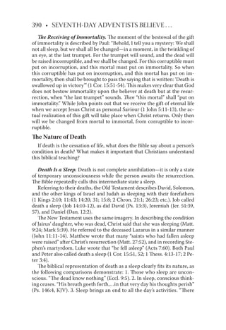 390 • SEVENTH-DAY ADVENTISTS BELIEVE . . .
The Receiving of Immortality. The moment of the bestowal of the gift
of immortality is described by Paul: “Behold, I tell you a mystery: We shall
not all sleep, but we shall all be changed—in a moment, in the twinkling of
an eye, at the last trumpet. For the trumpet will sound, and the dead will
be raised incorruptible, and we shall be changed. For this corruptible must
put on incorruption, and this mortal must put on immortality. So when
this corruptible has put on incorruption, and this mortal has put on im-
mortality, then shall be brought to pass the saying that is written: ‘Death is
swallowed up in victory’” (1 Cor. 15:51-54). This makes very clear that God
does not bestow immortality upon the believer at death but at the resur-
rection, when “the last trumpet” sounds. Then “this mortal” shall “put on
immortality.” While John points out that we receive the gift of eternal life
when we accept Jesus Christ as personal Saviour (1 John 5:11-13), the ac-
tual realization of this gift will take place when Christ returns. Only then
will we be changed from mortal to immortal, from corruptible to incor-
ruptible.
The Nature of Death
If death is the cessation of life, what does the Bible say about a person’s
condition in death? What makes it important that Christians understand
this biblical teaching?
Death Is a Sleep. Death is not complete annihilation—it is only a state
of temporary unconsciousness while the person awaits the resurrection.
The Bible repeatedly calls this intermediate state a sleep.
Referring to their deaths, the Old Testament describes David, Solomon,
and the other kings of Israel and Judah as sleeping with their forefathers
(1 Kings 2:10; 11:43; 14:20, 31; 15:8; 2 Chron. 21:1; 26:23; etc.). Job called
death a sleep (Job 14:10-12), as did David (Ps. 13:3), Jeremiah (Jer. 51:39,
57), and Daniel (Dan. 12:2).
The New Testament uses the same imagery. In describing the condition
of Jairus’ daughter, who was dead, Christ said that she was sleeping (Matt.
9:24; Mark 5:39). He referred to the deceased Lazarus in a similar manner
(John 11:11-14). Matthew wrote that many “saints who had fallen asleep
were raised” after Christ’s resurrection (Matt. 27:52), and in recording Ste-
phen’s martyrdom, Luke wrote that “he fell asleep” (Acts 7:60). Both Paul
and Peter also called death a sleep (1 Cor. 15:51, 52; 1 Thess. 4:13-17; 2 Pe-
ter 3:4).
The biblical representation of death as a sleep clearly ﬁts its nature, as
the following comparisons demonstrate: 1. Those who sleep are uncon-
scious. “The dead know nothing” (Eccl. 9:5). 2. In sleep, conscious think-
ing ceases. “His breath goeth forth,…in that very day his thoughts perish”
(Ps. 146:4, KJV). 3. Sleep brings an end to all the day’s activities. “There
 