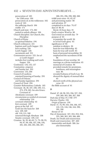 432 • SEVENTH-DAY ADVENTISTS BELIEVE . . .
persecution of 183
for 1260 years 184
persecution of, in the wilderness 182
roots of 165
the suﬀering church 184
visible 171
Church and state 173, 382
united in unholy alliance 184
Church discipline. See Church, the;
Discipline
Church of Rome
as spiritual Babylon 194
Church ordinances 221
baptism and Lord’s Supper 221
foot washing 226
Lord’s Supper 226
sacraments and 221
Communion service 225. See al-
so Lord’s Supper
includes foot washing and Lord’s
Supper 226
Confession 134, 135, 137
Constantine. emperor
and Sunday law 293
Conversion 135, 268
Council of Laodicea
enjoined honoring of Sunday 293
Council of Orleans
and Sunday legislation 293
Council of Trent 294
Counter-Reformation, Catholic 185
Covenant 36, 38, 107, 108, 109, 111,
273, 278, 285. See also Grace;
Covenant of
Abrahamic covenant 109
circumcision as symbol of covenant
relationship 216
covenant relationship 45
ﬁrst covenant 109
given at the Fall 107
God’s law the basis for 268
new 109, 349
old 110, 111, 348
renewed through Abraham 108
Sinaitic covenant 109, 110
Creation 36, 39, 40, 69, 71, 79–90, 93,
94, 97, 99, 106, 107, 108, 194,
281, 282, 284, 285, 286, 287,
288, 291, 296, 298, 300, 388
6,000 years since 81, 82, 87
and preexisting matter 80
and salvation 87
completed in six days 79, 87
days of 80, 81
literal, 24-hour days 81
God’s creative Word in 80
God rested on seventh day 79
purpose of 83
to populate the world 84
to reveal God’s glory 83
signiﬁcance of 84
antidote to idolatry 84
basis for true fellowship 85
basis for true self-worth 85
basis of personal stewardship 85
emphasized the sacredness of life
86
foundation of true worship 84
marriage as a divine institution 85
memorial of Creation 84
provided remedy for pessimism,
loneliness, and meaningless-
ness 86
revealed holiness of God’s Law 86
showed the dignity of manual labor
85
showed worth of the physical uni-
verse 85
the Bible account of 81
D
Daniel 47, 48, 98, 355, 356, 357, 358,
359, 360, 365, 366, 367, 368
Dark day of May 19, 1780 379
Darwin, Charles 194
Origin of Species 194
David 37, 76, 99, 103, 104, 106, 107,
122, 135, 144, 146, 164, 390,
391, 398
throne of 63
Day of Atonement 347, 352, 353, 354,
355, 360, 362, 365, 366, 406
Death. See Death and resurrection
Death and resurrection 387–402
immortality and death 388. See
also Immortality
 