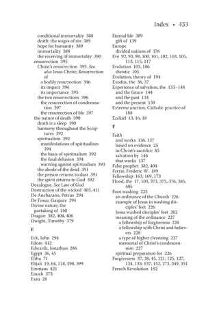 Index • 433
conditional immortality 388
death: the wages of sin 389
hope for humanity 389
immortality 388
the receiving of immortality 390
resurrection 395
Christ’s resurrection 395. See
also Jesus Christ; Resurrection
of
a bodily resurrection 396
its impact 396
its importance 395
the two resurrections 396
the resurrection of condemna-
tion 397
the resurrection of life 397
the nature of death 390
death is a sleep 390
harmony throughout the Scrip-
tures 392
spiritualism 392
manifestations of spiritualism
394
the basis of spiritualism 392
the ﬁnal delusion 394
warning against spiritualism 393
the abode of the dead 391
the person returns to dust 391
the spirit returns to God 392
Decalogue. See Law of God
Destruction of the wicked 405, 411
De Ancharano, Petrus 294
De Fosso, Gaspare 294
Divine nature, the
partaking of 140
Dragon 382, 404, 406
Dwight, Timothy 379
E
Eck, John 294
Edom 412
Edwards, Jonathon 286
Egypt 36, 45
Elihu 71
Elijah 19, 64, 118, 398, 399
Emmaus 421
Enoch 373
Esau 28
Eternal life 389
gift of 139
Europe
divided nations of 376
Eve 92, 93, 98, 100, 101, 102, 103, 105,
113, 115, 117
Evolution 105, 106
theistic 105
Evolution, theory of 194
Exodus, the 36, 37
Experience of salvation, the 133–148
and the future 144
and the past 134
and the present 139
Extreme unction, Catholic practice of
188
Ezekiel 13, 16, 18
F
Faith
and works 136, 137
based on evidence 25
in Christ’s sacriﬁce 45
salvation by 144
that works 137
False prophet 382, 404
Farrar, Frederic W. 189
Fellowship 163, 169, 173
Flood, the 17, 103, 373, 375, 376, 385,
405
Foot washing 225
an ordinance of the Church 226
example of Jesus in washing dis-
ciples’ feet 226
Jesus washed disciples’ feet 202
meaning of the ordinance 227
a fellowship of forgiveness 228
a fellowship with Christ and believ-
ers 228
a type of higher cleansing 227
memorial of Christ’s condescen-
sion 227
spiritual preparation for 226
Forgiveness 37, 38, 45, 121, 125, 127,
134, 135, 137, 152, 273, 349, 351
French Revolution 192
 