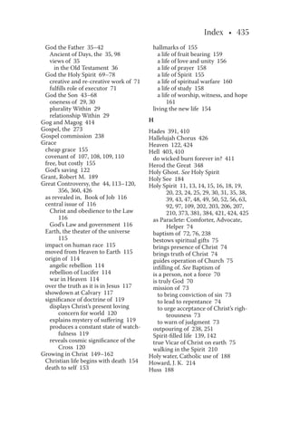 Index • 435
God the Father 35–42
Ancient of Days, the 35, 98
views of 35
in the Old Testament 36
God the Holy Spirit 69–78
creative and re-creative work of 71
fulﬁlls role of executor 71
God the Son 43–68
oneness of 29, 30
plurality Within 29
relationship Within 29
Gog and Magog 414
Gospel, the 273
Gospel commission 238
Grace
cheap grace 155
covenant of 107, 108, 109, 110
free, but costly 155
God’s saving 122
Grant, Robert M. 189
Great Controversy, the 44, 113–120,
356, 360, 426
as revealed in, Book of Job 116
central issue of 116
Christ and obedience to the Law
116
God’s Law and government 116
Earth, the theater of the universe
115
impact on human race 115
moved from Heaven to Earth 115
origin of 114
angelic rebellion 114
rebellion of Lucifer 114
war in Heaven 114
over the truth as it is in Jesus 117
showdown at Calvary 117
signiﬁcance of doctrine of 119
displays Christ’s present loving
concern for world 120
explains mystery of suﬀering 119
produces a constant state of watch-
fulness 119
reveals cosmic signiﬁcance of the
Cross 120
Growing in Christ 149–162
Christian life begins with death 154
death to self 153
hallmarks of 155
a life of fruit bearing 159
a life of love and unity 156
a life of prayer 158
a life of Spirit 155
a life of spiritual warfare 160
a life of study 158
a life of worship, witness, and hope
161
living the new life 154
H
Hades 391, 410
Hallelujah Chorus 426
Heaven 122, 424
Hell 403, 410
do wicked burn forever in? 411
Herod the Great 348
Holy Ghost. See Holy Spirit
Holy See 184
Holy Spirit 11, 13, 14, 15, 16, 18, 19,
20, 23, 24, 25, 29, 30, 31, 35, 38,
39, 43, 47, 48, 49, 50, 52, 56, 63,
92, 97, 109, 202, 203, 206, 207,
210, 373, 381, 384, 421, 424, 425
as Paraclete: Comforter, Advocate,
Helper 74
baptism of 72, 76, 238
bestows spiritual gifts 75
brings presence of Christ 74
brings truth of Christ 74
guides operation of Church 75
inﬁlling of. See Baptism of
is a person, not a force 70
is truly God 70
mission of 73
to bring conviction of sin 73
to lead to repentance 74
to urge acceptance of Christ’s righ-
teousness 73
to warn of judgment 73
outpouring of 238, 251
Spirit-ﬁlled life 139, 142
true Vicar of Christ on earth 75
walking in the Spirit 210
Holy water, Catholic use of 188
Howard, J. K. 214
Huss 188
 