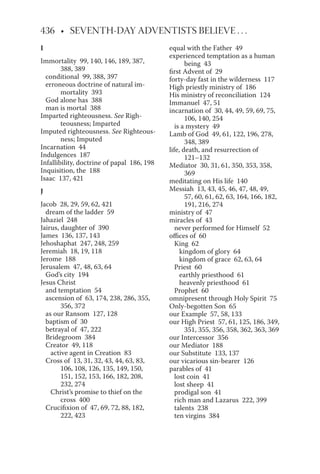 I
Immortality 99, 140, 146, 189, 387,
388, 389
conditional 99, 388, 397
erroneous doctrine of natural im-
mortality 393
God alone has 388
man is mortal 388
Imparted righteousness. See Righ-
teousness; Imparted
Imputed righteousness. See Righteous-
ness; Imputed
Incarnation 44
Indulgences 187
Infallibility, doctrine of papal 186, 198
Inquisition, the 188
Isaac 137, 421
J
Jacob 28, 29, 59, 62, 421
dream of the ladder 59
Jahaziel 248
Jairus, daughter of 390
James 136, 137, 143
Jehoshaphat 247, 248, 259
Jeremiah 18, 19, 118
Jerome 188
Jerusalem 47, 48, 63, 64
God’s city 194
Jesus Christ
and temptation 54
ascension of 63, 174, 238, 286, 355,
356, 372
as our Ransom 127, 128
baptism of 30
betrayal of 47, 222
Bridegroom 384
Creator 49, 118
active agent in Creation 83
Cross of 13, 31, 32, 43, 44, 63, 83,
106, 108, 126, 135, 149, 150,
151, 152, 153, 166, 182, 208,
232, 274
Christ’s promise to thief on the
cross 400
Crucifixion of 47, 69, 72, 88, 182,
222, 423
equal with the Father 49
experienced temptation as a human
being 43
first Advent of 29
forty-day fast in the wilderness 117
High priestly ministry of 186
His ministry of reconciliation 124
Immanuel 47, 51
incarnation of 30, 44, 49, 59, 69, 75,
106, 140, 254
is a mystery 49
Lamb of God 49, 61, 122, 196, 278,
348, 389
life, death, and resurrection of
121–132
Mediator 30, 31, 61, 350, 353, 358,
369
meditating on His life 140
Messiah 13, 43, 45, 46, 47, 48, 49,
57, 60, 61, 62, 63, 164, 166, 182,
191, 216, 274
ministry of 47
miracles of 43
never performed for Himself 52
offices of 60
King 62
kingdom of glory 64
kingdom of grace 62, 63, 64
Priest 60
earthly priesthood 61
heavenly priesthood 61
Prophet 60
omnipresent through Holy Spirit 75
Only-begotten Son 65
our Example 57, 58, 133
our High Priest 57, 61, 125, 186, 349,
351, 355, 356, 358, 362, 363, 369
our Intercessor 356
our Mediator 188
our Substitute 133, 137
our vicarious sin-bearer 126
parables of 41
lost coin 41
lost sheep 41
prodigal son 41
rich man and Lazarus 222, 399
talents 238
ten virgins 384
 