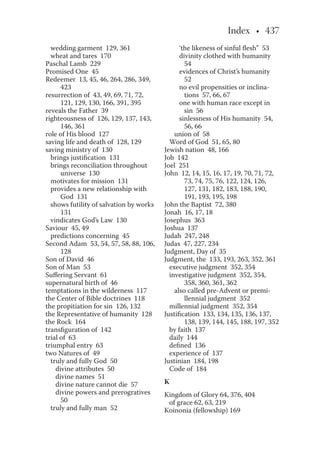 wedding garment 129, 361
wheat and tares 170
Paschal Lamb 229
Promised One 45
Redeemer 13, 45, 46, 264, 286, 349,
423
resurrection of 43, 49, 69, 71, 72,
121, 129, 130, 166, 391, 395
reveals the Father 39
righteousness of 126, 129, 137, 143,
146, 361
role of His blood 127
saving life and death of 128, 129
saving ministry of 130
brings justification 131
brings reconciliation throughout
universe 130
motivates for mission 131
provides a new relationship with
God 131
shows futility of salvation by works
131
vindicates God’s Law 130
Saviour 45, 49
predictions concerning 45
Second Adam 53, 54, 57, 58, 88, 106,
128
Son of David 46
Son of Man 53
Suffering Servant 61
supernatural birth of 46
temptations in the wilderness 117
the Center of Bible doctrines 118
the propitiation for sin 126, 132
the Representative of humanity 128
the Rock 164
transfiguration of 142
trial of 63
triumphal entry 63
two Natures of 49
truly and fully God 50
divine attributes 50
divine names 51
divine nature cannot die 57
divine powers and prerogratives
50
truly and fully man 52
‘the likeness of sinful flesh” 53
divinity clothed with humanity
54
evidences of Christ’s humanity
52
no evil propensities or inclina-
tions 57, 66, 67
one with human race except in
sin 56
sinlessness of His humanity 54,
56, 66
union of 58
Word of God 51, 65, 80
Jewish nation 48, 166
Job 142
Joel 251
John 12, 14, 15, 16, 17, 19, 70, 71, 72,
73, 74, 75, 76, 122, 124, 126,
127, 131, 182, 183, 188, 190,
191, 193, 195, 198
John the Baptist 72, 380
Jonah 16, 17, 18
Josephus 363
Joshua 137
Judah 247, 248
Judas 47, 227, 234
Judgment, Day of 35
Judgment, the 133, 193, 263, 352, 361
executive judgment 352, 354
investigative judgment 352, 354,
358, 360, 361, 362
also called pre-Advent or premi-
llennial judgment 352
millennial judgment 352, 354
Justification 133, 134, 135, 136, 137,
138, 139, 144, 145, 188, 197, 352
by faith 137
daily 144
defined 136
experience of 137
Justinian 184, 198
Code of 184
K
Kingdom of Glory 64, 376, 404
of grace 62, 63, 219
Koinonia (fellowship) 169
 