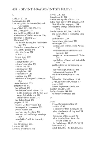 L
Ladd, G. E. 124
Latter rain, the 251
Law and grace. See Law of God; and
God’s grace
Law of God 263–280, 352, 393
and God’s grace 275
and the Cross of Christ 274
a reflection of God’s character 270
blessings of obeying 277
Christ and 276
He did not destroy, but fulfilled the
law 276
Christ has removed curse of 275
law and the gospel 272
after the Cross 274
at Sinai 273
before Sinai 272
nature of 265
a delightful law 267
a law of principles 266
a moral law 265
a positive law 265
a simple law 266
a spiritual law 265
a unique law 267
reflection of Lawgiver’s character
265
never abolished 275
perpetuity of 270
law at Sinai 270
law before Christ’s return 271
God’s judgments and the law 272
saints defend the law 271
the law under attack 271
law before Sinai 270
purpose of 267
basis of God’s covenant 268
is an agent in conversion 268
points out sin 268
provides true freedom 269
restrains evil and brings blessings
269
reveals God’s will for humanity
267
two divisions of 266
Lazarus 390, 399
Levitical priesthood 351
Lewis, C. S. 425
Lincoln, A. T. 291
Lisbon earthquake of 1755 378
Little-horn power 293, 295, 357, 360
Bible identifies as papacy 294
sought to change times and laws
294
Lord’s Supper 163, 186, 225–236
and the question of fermented wine
235
celebration of 229
frequency of observing 235
meaning of 229
anticipation of the Second Advent
232
commemoration of deliverance
from sin 225
corporate communion with Christ
231
symbolism of bread and fruit of the
vine 229
qualifications for participating in
233
for believing Christians 233
relationship to baptism 23
self-examination prior to 234
Love
defined in 1 Corinthians 13 30
God’s, displayed in Creation 83
Jesus is 202
ours in response to God’s 124
Lucifer 100, 114, 120
Luther, Martin 141, 188
his ninety-five theses 141
M
Man
created for relationships 98
creation of 92
a little lower than the angels 98
dust plus breath = living soul 94,
388, 391
from dust of the ground 92
God breathed into Adam the
breath of life 93
in God’s image 91, 93, 97, 98, 99
doctrine of 109
fall of 100, 105, 106, 107, 115, 355
 