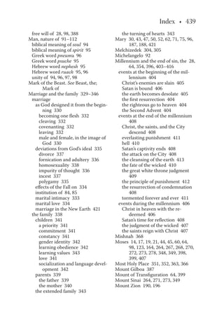 free will of 28, 98, 388
Man, nature of 91–112
biblical meaning of soul 94
biblical meaning of spirit 95
Greek word pneuma 96
Greek word psuche 95
Hebrew word nephesh 95
Hebrew word ruach 95, 96
unity of 94, 96, 97, 98
Mark of the Beast. See Beast, the;
Mark of
Marriage and the family 329–346
marriage
as God designed it from the begin-
ning 330
becoming one flesh 332
cleaving 332
covenanting 332
leaving 332
male and female, in the image of
God 330
deviations from God’s ideal 335
divorce 337
fornication and adultery 336
homosexuality 338
impurity of thought 336
incest 337
polygamy 335
effects of the Fall on 334
institution of 84, 85
marital intimacy 333
marital love 334
marriage in the New Earth 421
the family 338
children 341
a priority 341
commitment 341
constancy 341
gender identity 342
learning obedience 342
learning values 343
love 341
socialization and language devel-
opment 342
parents 339
the father 339
the mother 340
the extended family 343
the turning of hearts 343
Mary 30, 43, 47, 50, 52, 62, 71, 75, 96,
187, 188, 421
Melchizedek 304, 305
Michelangelo 92
Millennium and the end of sin, the 28,
64, 354, 396, 403–416
events at the beginning of the mil-
lennium 404
Christ’s enemies are slain 405
Satan is bound 406
the earth becomes desolate 405
the first resurrection 404
the righteous go to heaven 404
the Second Advent 404
events at the end of the millennium
408
Christ, the saints, and the City
descend 408
everlasting punishment 411
hell 410
Satan’s captivity ends 408
the attack on the City 408
the cleansing of the earth 413
the fate of the wicked 410
the great white throne judgment
409
the principle of punishment 412
the resurrection of condemnation
408
tormented forever and ever 411
events during the millennium 406
Christ in heaven with the re-
deemed 406
Satan’s time for reflection 408
the judgment of the wicked 407
the saints reign with Christ 407
Mishnah 368
Moses 14, 17, 19, 21, 44, 45, 60, 64,
98, 123, 164, 264, 267, 268, 270,
272, 273, 278, 348, 349, 398,
399, 407
Most Holy Place 351, 352, 363, 366
Mount Gilboa 387
Mount of Transfiguration 64, 399
Mount Sinai 264, 271, 273, 349
Mount Zion 190, 196
 