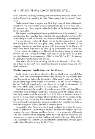 44 • SEVENTH-DAY ADVENTISTS BELIEVE . . .
yard. Hundreds lay dying. Realizing their predicament, terrorized parents hur-
ried to Moses’ tent, pleading for help. “Moses prayed for the people” (Num.
21:7).
God’s answer? Mold a serpent and lift it high—and all who looked on it
would live. “So Moses made a bronze serpent, and put it on a pole; and …
if a serpent had bitten anyone, when he looked at the bronze serpent, he
lived” (Num. 21:9).
The serpent has always been Satan’s symbol (Genesis 3; Revelation 12), rep-
resenting sin. The camp had been plunged into Satan’s hands. God’s remedy?
Not looking at a lamb on the sanctuary altar, but beholding a bronze serpent.
It was a strange symbol of Christ. Just as the likeness of the serpents
that stung was lifted up on a pole, Jesus, made in the likeness of the
serpents that stung, was lifted up on a pole. Jesus, made “in the likeness of
sinful ﬂesh” (Rom. 8:3), was to be lifted up on the shameful cross (John 3:14,
15). He became sin, taking upon Himself all the sins of everyone who has
lived or will live. “For He made Him who knew no sin to be sin for us, that
we might become the righteousness of God in Him” (2 Cor. 5:21). By looking
to Christ, hopeless humanity can ﬁnd life.
How could the incarnation bring salvation to humanity? What eﬀect
did it have on the Son? How could God become a human being, and why
was it necessary?
The Incarnation: Predictions and Fulﬁllment
God’s plan to rescue those who strayed from His all-wise counsel (John
3:16; 1 John 4:9) convincingly demonstrates His love. In this plan His Son
was “foreordained before the foundation of the world” as the sacriﬁce for
sin, to be the hope of the human race (1 Peter 1:19, 20). He was to bring us
back to God and provide deliverance from sin through the destruction of
the works of the devil (1 Peter 3:18; Matt. 1:21; 1 John 3:8).
Sin had severed Adam and Eve from the source of life and should have
resulted in their immediate death. But in accordance with the plan laid be-
fore the foundation of the world (1 Peter 1:20, 21), the “counsel of peace”
(Zech. 6:13), God the Son stepped between them and divine justice, bridg-
ing the gulf and restraining death. Even before the cross, then, His grace
kept sinners alive and assured them of salvation. But to restore us fully as
sons and daughters of God, He had to become a man.
Immediately after Adam and Eve sinned, God gave them hope by prom-
ising to introduce a supernatural enmity between the serpent and the
woman—between his seed and hers. In the cryptic statement of Genesis
3:15 the serpent and its oﬀspring represent Satan and his followers; the
woman and her seed symbolize God’s people and the Saviour of the world.
This statement was the ﬁrst assurance that the controversy between good
and evil would end in victory for God’s Son.
 