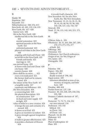 N
Nadab 98
Napoleon 185
Nazareth 212
Nebuchadnezzar 348, 376, 415
New birth 62, 105, 133, 134, 155
New Earth, the 417–428
forever new 426
life in the New Earth 420
intellectual life in the New Earth
422
mental restoration 422
spiritual pursuits in the New
Earth 422
unlimited potential 422
physical activities in the New Earth
420
reigning with God and Christ 420
social life in the New Earth 421
friends and family 421
marriage in 421
our eternal home 419
at home with God and Christ 420
city home 420
country homes 420
there shall be no more . . . 423
every evil eradicated 423
the former shall not be remem-
bered 424
the nature of the New Earth 417
a tangible reality 417
continuity and difference 418
the New Jerusalem 418
a connecting link 418
the physical description 418
its construction 419
its food and water supply 419
its light 419
value of belief in a new creation 424
it brings the joys and certainty of a
reward 424
it draws us to God 425
it gives an incentive to endure 424
it gives strength against temptation
424
it leads to greater effectiveness 425
it provides a foretaste of Heaven
424
it reveals God’s character 425
New Jerusalem 64. See also New
Earth, the; The New Jerusalem
New Testament 12, 13, 14, 18, 21, 36,
39, 41, 45, 46, 94, 95, 96, 104,
110, 126, 127, 132, 142, 147
Ninevah 394
Noah 37, 94, 115, 142, 165, 213, 375,
385
O
O’Brien, John A. 295
Obedience 28, 31, 263, 266, 267, 269,
270, 273, 275, 276, 277
of faith 263
Offerings 305
Onesimus 412
Ordinances. See Church ordinances
Origin of sin. See Sin; Origin of
Orr, James 105
Ostrogoths 184
P
Palestine 166
Papacy 184, 382
claims of 199
deadly wound of 198, 382
Papal system 189
reformers identified as man of sin,
mystery of iniquity, and little
horn 189
Paradise 400, 418
Pardon from sin 137, 138
Passover 49, 225, 226, 229, 230, 234,
235, 348
Penance, Catholic doctrine of 187,
188
Pentecost 71, 72, 75, 134, 251
our own internal 134
Perfection 143, 145
biblical 142
in Christ 143
of Christ 142
Pharaoh 14, 28, 394
Philemon 412
Pilate 63
Plan of redemption 62
Plato 393
 