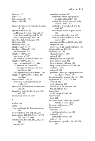 Pneuma 392
Pope 184
Pope, Alexander 106
Prayer 141, 144
Prayers for the dead, Catholic doctrine
of 188
Predestination 27, 33
and human freedom (free will) 27
God’s foreknowledge and 28, 29
our, to adoption by Christ 107
Priesthood of all believers 172
Probation 369
Promised Land 164
Prophecy, gift of 191
Prophecy of Daniel 2 376
great image of 357
Prophecy of Daniel 7
four beasts of 357
ten horns of the fourth beast 357
Prophecy of Daniel 8 356
goat representing Greece 356
Alexander the Great 356
his kingdom divided into four
kingdoms 356
ram representing Medo-Persia 356
Prophecy of Daniel 9. See 2300-day
prophecy
Protestantism 256, 261
departure of, from Reformation
truths 195
Protestant Reformation. See Reforma-
tion, the
Purgatory, Catholic doctrine of 185,
187, 188
Purification from sin 139
R
Rachel 398
Rafael 141
his painting of the Transfiguration
141
Reconciliation 350, 351, 352, 353
Redemption 134, 138, 143, 145, 273,
286, 288, 374, 406
Reformation, the 141, 185, 256, 358,
360
birth of 185
doctrinal issues of 185
eclipse of Christ’s high-priestly
mediatorial ministry 186
head of the church on earth is the
vicar of Christ 185
infallibility of the church and its
head 186
meritorious nature of good works
186
penance and indulgences 187
ultimate authority resides in the
church 187
doctrine of Bible and Bible only 189
stagnated 189
uncovered long-forgotten truths 188
Religious liberty 189, 382
Remnant, the 190
characteristics of 190
defined 190
emergence in last days 191
have faith of Jesus 191
have testimony of Jesus 191
keep commandments of God 191
mission of 192
origin of 199
proclaim a message to prepare world
for Christ’s return 197
Remnant and its mission, the 181–200
Repentance 133, 134, 138, 369
defined 135
motivation for 135
qualification for baptism 218
the gift of God 135
Restoration
to the image of God 140
Resurrection
first 404
Return of Jesus Christ. See Second
Advent of Jesus Christ
Rich man and Lazarus 399
Righteousness
imparted 138
our fitness for heaven 138
imputed 137
our title to heaven 138
robe of 143
Righteousness by faith 193, 196, 279,
289
 