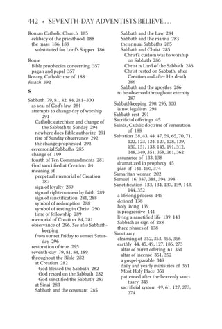 Roman Catholic Church 185
celibacy of the priesthood 188
the mass 186, 188
substituted for Lord’s Supper 186
Rome
Bible prophecies concerning 357
pagan and papal 357
Rosary, Catholic use of 188
Ruach 392
S
Sabbath 79, 81, 82, 84, 281–300
as seal of God’s law 284
attempts to change day of worship
291
Catholic catechism and change of
the Sabbath to Sunday 294
nowhere does Bible authorize 291
rise of Sunday observance 292
the change prophesied 293
ceremonial Sabbaths 285
change of 199
fourth of Ten Commandments 281
God sanctified at Creation 84
meaning of
perpetual memorial of Creation
287
sign of loyalty 289
sign of righteousness by faith 289
sign of sanctification 281, 288
symbol of redemption 288
symbol of resting in Christ 290
time of fellowship 289
memorial of Creation 84, 281
observance of 296. See also Sabbath-
keeping
from sunset Friday to sunset Satur-
day 296
restoration of true 295
seventh-day 79, 81, 84, 189
throughout the Bible 282
at Creation 282
God blessed the Sabbath 282
God rested on the Sabbath 282
God sanctified the Sabbath 283
at Sinai 283
Sabbath and the covenant 285
Sabbath and the Law 284
Sabbath and the manna 283
the annual Sabbaths 285
Sabbath and Christ 285
Christ’s custom was to worship
on Sabbath 286
Christ is Lord of the Sabbath 286
Christ rested on Sabbath, after
Creation and after His death
286
Sabbath and the apostles 286
to be observed throughout eternity
287
Sabbathkeeping 290, 296, 300
is not legalism 298
Sabbath rest 291
Sacrificial offerings 45
Saints, Cathlic doctrine of veneration
of 188
Salvation 38, 43, 44, 47, 59, 65, 70, 71,
122, 123, 124, 127, 128, 129,
130, 131, 133, 145, 191, 312,
348, 349, 351, 358, 361, 362
assurance of 133, 138
dramatized in prophecy 45
plan of 141, 150, 374
Samaritan woman 202
Samuel 16, 387, 388, 394, 398
Sanctification 133, 134, 137, 139, 143,
144, 352
a lifelong process 145
defined 138
holy living 139
is progressive 141
living a sanctified life 139, 143
Sabbath as sign of 288
three phases of 138
Sanctuary
cleansing of 352, 353, 355, 356
earthly 44, 45, 49, 127, 186, 273
altar of burnt offering 61, 351
altar of incense 351, 352
a gospel-parable 349
daily and yearly ministries of 351
Most Holy Place 351
patterned after the heavenly sanc-
tuary 349
sacrificial system 49, 61, 127, 273,
274
 