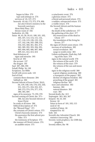 began in Eden 279
type and antitype in 274
services of 45, 127, 273
heavenly 43, 64, 172, 272, 374, 406.
See also Christ’s ministry in the
heavenly sanctuary
Most Holy Place 355
throne room of 356
Sanhedrin 63, 396
Satan 44, 45, 58, 59, 61, 100, 101, 102,
105, 107, 113, 114, 115, 116,
117, 118, 119, 120, 122, 124,
137, 142, 146, 182–200, 353,
354, 355, 360, 361, 365, 373,
382, 389, 392, 393, 394, 395,
403, 404, 405, 406, 407, 408,
409, 411, 412, 413, 414
final delusions of
signs and miracles 395
first lie of 392
the accuser 137
the dragon 181
Saul 387, 388, 394
Schaff, Philip 56, 130
Scriptures. See Bible
Scroll with seven seals 122
Seal of God
contains three elements 284
Sabbath as 284
Second Advent of Jesus Christ 28,41,
64, 139, 140, 144, 170, 232, 250,
251, 253, 271, 354, 355, 357,
369, 373, 374, 376, 377, 378,
380, 385, 404
signs of its nearness 73, 192, 378
Second coming of Christ, the 371–
386. See also Second Advent of
Jesus Christ
be ready at all times 384
biblical description of 372
the “Blessed Hope” 371
the certainty of Christ’s return 373
Christ’s heavenly ministry 374
the guarantee the first advent pro-
vides 373
the testimony of Scripture 373
the manner of Christ’s return 374
an audible return 375
a cataclysmic event 376
a glorious return 375
a literal and personal return 374
a sudden, unexpected return 375
a visible return 374
the Second Advent and the human
race 376
the death of the unbelievers 377
the gathering of the elect 377
the resurrection of the dead in
Christ 377
the translation of the living be-
lievers 377
the signs of Christ’s soon return 378
increase of wickedness 382
sexual revolution 383
surge in world crime 383
Lisbon earthquake, Dark day, Fall-
ing of the stars 378
signs in the natural world 378
the witness of the earth 378
the witness of the stars 379
the witness of the sun and moon
378
signs in the religious world 380
a great religious awakening 380
a resurgence of the papacy 382
decline of religious freedom 382
preaching of the gospel 381
religious decline 381
wars and calamities 383
famines 384
natural disasters 383
wars 383
Second death, the 413
Septuagint 363, 365, 367
Serpent 44, 53, 105
bronze 44
Satan in form of 101, 102, 115
seed of 44
symbol of Satan 44
tempted Eve 82
Seth 165
Seventh-day Adventist Church 381
statistics concerning 381
Seventy-week prophecy. See 2300-day
prophecy
Seventy elders, the 98
 