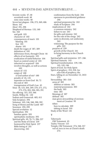 Seventy weeks 47, 48
seventieth week 48
sixty-nine weeks 48
Seven last plagues 196, 272, 369, 406
Shem 165
Sheol 391, 398
Shepherd of Hermas 133, 140
Sin 350
and guilt 103
character of 102
consequences of man’s 101
blaming 101
fear 101
shame 101
death the wages of 387, 389
definition of 102
deliverance from, through Christ 44
effects of on humanity 103
eradication of sinful behavior 104
heart as control center of 103
inherited or acquired? 104
involves thoughts, as well as actions
102
nature of 152
origin of 100
is God author of sin? 100
penalty of 45, 135
separates us from God 30, 72
the end of 403
transgression of God’s Law 45
Sinai 36, 123, 264, 269, 270, 271, 272,
273, 276, 283, 284, 285, 291
Sin offering 351, 355, 366
Smith, Wilbur M. 130
Sodom and Gomorrah 405, 411
Sola Scriptura 294
Solomon 103, 146, 348, 390, 392
Song of Moses and the Lamb 407
Sozomen 292, 299
Special revelation 12
Spiritualism 392
familiar spirits 393
spiritualistic mediums 393
Spiritual gifts 69, 70, 71, 206, 237
and the Body of Christ 239
bestowed by Holy Spirit 237
Bible listing of 241
discovering 243
confirmation from the body 244
openness to providential guidance
244
spiritual preparaion for 243
study of Scripture 244
implications of 242
a common ministry 242
failure to use 243
for gifts and mission 242
for the role of the clergy 242
unity in diversity, not uniformity
243
witnessing: The purpose for the
gifts 243
purpose of 239
growth of the Church 241
to bring harmony in the Church
239
Spiritual gifts and ministries 237–246
Spiritual maturity 143
Spiritual transformation 139, 140,
141, 145, 146
Spirit of God. See Holy Spirit
Spirit of prophecy 253, 258. See
also Gift of prophecy, the
Stars, falling of, on November 13, 1833
379
Stewardship 301–310
areas of 302
abilities or talents 303
material possessions 303
the body 303
time 303
blessings of 307
defined 302
man given stewardship of environ-
ment at Creation 99
tithes
how to calculate 309
tithing in Israel 310
Study of the Word 141
T
Tabernacle
Old Testament 45
Taylor, Vincent 125
Temple, Old Testament 274, 348, 357
veil of, torn in two at Christ’s death
274
 