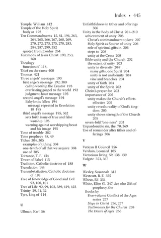 Temple, William 412
Temple of the Holy Spirit
body as 193
Ten Commandments 15, 81, 194, 263,
264, 265, 266, 267, 268, 269,
270, 272, 273, 275, 278, 283,
284, 287, 299, 352
quoted from Exodus 264
Testimony of Jesus Christ 190, 253,
260
Theology
function of 118
Thief on the cross 400
Thomas 421
Three angels’ messages 190
first angel’s message 192, 380
call to worship the Creator 193
everlasting gospel to the world 192
judgment-hour message 193
second angel’s message 194
Babylon is fallen 194
message repeated in Revelation
18 195
third angel’s message 195, 362
sets forth issue of true and false
worship 196
warning against worshipping beast
and his image 195
Time of trouble 382
Time prophecy 48, 49
Tithes 304, 305
examples of tithing 304
one-tenth of all that we acquire 304
use of 305
Torrance, T. F. 134
Tower of Babel 115
Tradition, Catholic doctrine of 188
Translation 144
Transubstatiation, Catholic doctrine
of 188
Tree of Knowledge of Good and Evil
92, 100, 101
Tree of Life 92, 99, 102, 389, 419, 423
Trinity 29, 31, 32
Tyre, king of 114
U
Ullman, Karl 56
Unfaithfulness in tithes and offerings
306
Unity in the Body of Christ 201–210
achievement of unity 206
Christ’s commandment to love 207
Holy Spirit as Source of unity 206
role of spiritual gifts in 206
steps to 208
unity at the Cross 208
Bible unity and the Church 202
the extent of unity 203
unity in diversity 204
many gifts, one Spirit 204
unity is not uniformity 204
vine and branches 204
unity of faith 204
unity of the Spirit 202
Christ’s prayer for 202
importance of 205
unity makes the Church’s efforts
effective 205
unity reveals reality of God’s king-
dom 205
unity shows strength of the Church
205
seven-fold “one-ness” 203
Unpardonable sin, the 70, 369
Use of remainder after tithes and of-
ferings 306
V
Vatican II Council 256
Verduin, Leonard 105
Victorious living 59, 138, 139
Vulgate 353, 367
W
Wesley, Susannah 313
Westcott, B. F. 355
Wheat, Ed 334
White, Ellen G. 247. See also Gift of
prophecy, the
Books by
Five-volume Conflict of the Ages
series 257
Steps to Christ 256, 257
Testimonies for the Church 258
The Desire of Ages 256
 
