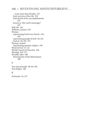 wrote more than 80 titles 257
brief overview of her life 255
brief sketch of her accomplishments
257
known as “the Lord’s messenger”
247
Will, the 142
Williams, Samuel 379
Woman
representing God’s true church 134,
182
representing people of God 44, 181
Seed of 44, 107, 273
Woman, wicked
representing apostate religion 194
Word of God 11–22
World Council of Churches 256
Worship 163, 173
Wycliffe, John 188
Morning Star of the Reformation
188
Y
Year-day principle 48, 64, 358
Yom Kippur 366
Z
Zechariah 16, 137
 
