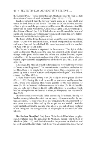 46 • SEVENTH-DAY ADVENTISTS BELIEVE . . .
the Anointed One—would come through Abraham’s line: “In your seed all
the nations of the earth shall be blessed” (Gen. 22:18; cf. 12:3).
Isaiah prophesied that the Saviour would come as a male child and
would be both human and divine: “For unto us a Child is born, unto us
a Son is given; and the government will be upon His shoulder. And His
name will be called Wonderful, Counselor, Mighty God, Everlasting Fa-
ther, Prince of Peace” (Isa. 9:6). This Redeemer would ascend the throne of
David and establish an everlasting government of peace (Isa. 9:7). Bethle-
hem would be His birthplace (Micah 5:2).
The birth of this divine-human person would be supernatural. Citing
Isaiah 7:14, the New Testament states, “Behold, a virgin shall be with child,
and bear a Son, and they shall call His name Immanuel, which is translat-
ed, ‘God with us”’ (Matt. 1:23).
The Saviour’s mission is expressed in these words: “The Spirit of the
Lord God is upon Me, because the Lord has anointed Me to preach good
tidings to the poor; He has sent Me to heal the broken-hearted, to pro-
claim liberty to the captives, and opening of the prison to those who are
bound; to proclaim the acceptable year of the Lord” (Isa. 61:1, 2; cf. Luke
4:18, 19).
Amazingly, the Messiah would suﬀer rejection. He would be perceived
as “a root out of dry ground.” “He has no form or comeliness, and when we
see Him, there is no beauty that we should desire Him….Despised and re-
jected by men, a man of sorrows and acquainted with grief….We did not
esteem Him” (Isa. 53:2-4).
A close friend would betray Him (Ps. 41:9) for thirty pieces of silver
(Zech. 11:12). During His trial He would be spat upon and beaten (Isa.
50:6). Those who executed Him would gamble for the very clothes He
wore (Ps. 22:18). None of His bones were to be broken (Ps. 34:20), but His
side was to be pierced (Zech. 12:10). In His aﬄictions He would not resist,
but “as a sheep before its shearers is silent, so He opened not His mouth”
(Isa. 53:7).
The innocent Saviour would suﬀer immensely for sinners. “Surely He
has borne our griefs and carried our sorrows;…He was wounded for our
transgressions, He was bruised for our iniquities; the chastisement for
our peace was upon Him and by His stripes we are healed….And the
Lord has laid on Him the iniquity of us all….He was cut oﬀ from the land
of the living; for the transgressions of My people He was stricken” (Isa.
53:4-8).
The Saviour Identiﬁed. Only Jesus Christ has fulﬁlled these prophe-
cies. Scriptures trace His genealogy to Abraham, calling Him the Son of
Abraham (Matt. 1:1), and Paul aﬃrms that the promise to Abraham and
his seed was fulﬁlled in Christ (Gal. 3:16). The Messianic title Son of David
 