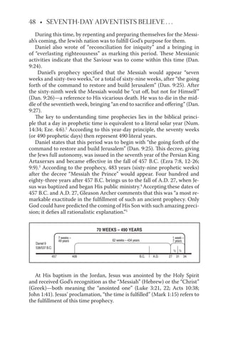 48 • SEVENTH-DAY ADVENTISTS BELIEVE . . .
During this time, by repenting and preparing themselves for the Messi-
ah’s coming, the Jewish nation was to fulﬁll God’s purpose for them.
Daniel also wrote of “reconciliation for iniquity” and a bringing in
of “everlasting righteousness” as marking this period. These Messianic
activities indicate that the Saviour was to come within this time (Dan.
9:24).
Daniel’s prophecy speciﬁed that the Messiah would appear “seven
forth of the command to restore and build Jerusalem” (Dan. 9:25). After
the sixty-ninth week the Messiah would be “cut oﬀ, but not for Himself”
(Dan. 9:26)—a reference to His vicarious death. He was to die in the mid-
dle of the seventieth week, bringing “an end to sacriﬁce and oﬀering” (Dan.
9:27).
The key to understanding time prophecies lies in the biblical princi-
ple that a day in prophetic time is equivalent to a literal solar year (Num.
14:34; Eze. 4:6).2
According to this year-day principle, the seventy weeks
(or 490 prophetic days) then represent 490 literal years.
Daniel states that this period was to begin with “the going forth of the
command to restore and build Jerusalem” (Dan. 9:25). This decree, giving
the Jews full autonomy, was issued in the seventh year of the Persian King
Artaxerxes and became eﬀective in the fall of 457 B.C. (Ezra 7:8, 12-26;
9:9).3
According to the prophecy, 483 years (sixty-nine prophetic weeks)
after the decree “Messiah the Prince” would appear. Four hundred and
eighty-three years after 457 B.C. brings us to the fall of A.D. 27, when Je-
sus was baptized and began His public ministry.4
Accepting these dates of
457 B.C. and A.D. 27, Gleason Archer comments that this was “a most re-
markable exactitude in the fulﬁllment of such an ancient prophecy. Only
God could have predicted the coming of His Son with such amazing preci-
sion; it deﬁes all rationalistic explanation.”5
At His baptism in the Jordan, Jesus was anointed by the Holy Spirit
and received God’s recognition as the “Messiah” (Hebrew) or the “Christ”
(Greek)—both meaning the “anointed one” (Luke 3:21, 22; Acts 10:38;
John 1:41). Jesus’ proclamation, “the time is fulﬁlled” (Mark 1:15) refers to
the fulﬁllment of this time prophecy.
���
��������
������������
���������
��������
��������
���������������������������
��������������������
� �
��� �� �� ������ ����
weeks and sixty-two weeks,”or a total of sixty-nine weeks, after “the going
 