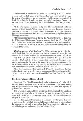 God the Son • 49
In the middle of the seventieth week, in the spring of A.D. 31, exact-
ly three and one-half years after Christ’s baptism, the Messiah brought
the system of sacriﬁces to an end by giving His life. At the moment of His
death the veil of the Temple was supernaturally “torn in two from top to
bottom” (Matt. 27:51), indicating the divine abolition of all Temple servic-
es.
All the oﬀerings and sacriﬁces had pointed forward to the all-suﬃcient
sacriﬁce of the Messiah. When Jesus Christ, the true Lamb of God, was
sacriﬁced at Calvary as a ransom for our sins (1 Peter 1:19), type met anti-
type, and shadow melded into reality. The earthly sanctuary services were
no longer necessary.
At the exact time prophesied during the Passover festival, He died. “In-
deed,” Paul said, “Christ, our Passover, was sacriﬁced for us” (1 Cor. 5:7).
This amazingly accurate time prophecy gives one of the strongest evidenc-
es of the fundamental historic truth that Jesus Christ is the long-predicted
Saviour of the world.
The Resurrection of the Saviour. The Bible predicted not only the Sav-
iour’s death but also His resurrection. David prophesied “that His soul
was not left in Hades, nor did His ﬂesh see corruption” (Acts 2:31; cf. Ps.
16:10). Although Christ had raised others from the dead (Mark 5:35-42;
Luke 7:11-17; John 11), His own resurrection demonstrated the power be-
hind His claim to be Saviour of the world: “I am the resurrection and the
life. He who believes in Me, though he may die, he shall live. And whoever
lives and believes in Me shall never die” (John 11:25, 26).
After His resurrection He proclaimed, “Do not be afraid; I am the First
and the Last. I am He who lives, and was dead, and behold, I am alive for-
evermore. Amen. And I have the keys of Hades and of Death” (Rev. 1:17,
18).
The Two Natures of Jesus Christ
In stating, “The Word became ﬂesh and dwelt among us” (John 1:14),
John set forth a profound truth. The incarnation of God the Son is a mys-
tery. Scripture calls God’s being manifested in the ﬂesh “the mystery of
godliness” (1 Tim 3:16).
The Creator of worlds, He in whom was the fullness of the Godhead
became the helpless babe in the manger. Far superior to any of the angels,
equal with the Father in dignity and glory, He yet condescended to wear
the garb of humanity!
One can barely grasp the meaning of this sacred mystery, and then only
by calling on the Holy Spirit for enlightenment. In trying to comprehend
the incarnation it is well to remember that “the secret things which are re-
vealed belong to us and to our children” (Deut. 29:29).
 