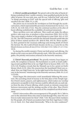 God the Son • 61
1. Christ’s earthly priesthood. The priest’s role at the altar of burnt of-
fering symbolized Jesus’ earthly ministry. Jesus qualiﬁed perfectly for the
oﬃce of priest: He was truly man, and He was “called by God” and acted
“in things pertaining to God” with the special task of oﬀering “gifts and
sacriﬁces for sins” (Heb. 5:1, 4, 10).
The priest was to reconcile the worshipers to God through the sacriﬁ-
cial system, which represented the provision of atonement for sin (Lev. 1:4;
4:29, 31, 35: 5:10; 16:6; 17:11). Thus the continual sacriﬁces at the altar of
burnt oﬀering symbolized the availability of continual atonement.
These sacriﬁces were not suﬃcient. They could not make the oﬀerer
perfect, take away sins, or produce a clear conscience (Heb. 10:1-4; 9:9).
They were simply a shadow of the good things to come (Heb. 10:1; cf. 9:9,
23, 24). The Old Testament said that the Messiah Himself would take the
place of these animal sacriﬁces (Ps. 40:6-8; Heb. 10:5-9). These sacriﬁc-
es, then, pointed to the vicarious suﬀerings and atoning death of Christ
the Saviour. He, the Lamb of God, became sin for us, a curse for us; His
blood cleanses us from all sins (2 Cor. 5:21; Gal. 3:13; 1 John 1:7; cf. 1 Cor.
15:3).
So during His earthly ministry Christ was both priest and oﬀering. His
death on the cross was part of His priestly work. After His sacriﬁce at Gol-
gotha, His priestly intercession centered in the heavenly sanctuary.
2. Christ’s heavenly priesthood. The priestly ministry Jesus began on
earth, He completes in heaven. His humiliation on earth as God’s suﬀer-
ing servant qualiﬁed Him to be our High Priest in heaven (Heb. 2:17; 18;
4:15; 5:2). Prophecy reveals that the Messiah was to be a priest on God’s
throne (Zech. 6:13). After His resurrection the humiliated Christ was ex-
alted. Now our High Priest sits “at the right hand of the throne of the Maj-
esty in the heavens,” ministering in the heavenly sanctuary (Heb. 8:1, 2; cf.
1:3; 9:24).
Christ began His intercessory work immediately following His ascen-
sion. The ascending cloud of incense in the holy place of the Temple typi-
ﬁes Christ’s merits, prayers, and righteousness, which makes our worship
and prayers acceptable to God. Incense could be oﬀered only on coals tak-
en from the altar of burnt oﬀering, which reveals an intimate connection
between intercession and the atoning sacriﬁce of the altar. Thus Christ’s
intercessory work is built on the merits of His completed sacriﬁcial atone-
ment.
Christ’s intercession oﬀers encouragement to His people: He is “able to
save to the uttermost those who come to God through Him, since He ever
lives to make intercession for them” (Heb. 7:25). Because Christ mediates
for His people, all of Satan’s accusations have lost their legal basis (1 John
2:1; cf. Zech. 3:1). Paul asked rhetorically, “Who is he who condemns?”
 