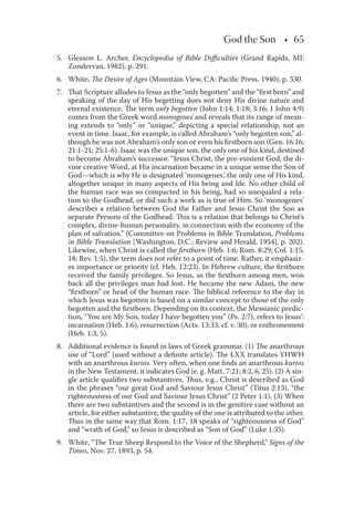 God the Son • 65
5. Gleason L. Archer, Encyclopedia of Bible Diﬃculties (Grand Rapids, MI:
Zondervan, 1982), p. 291.
6. White, The Desire of Ages (Mountain View, CA: Paciﬁc Press, 1940), p. 530.
7. That Scripture alludes to Jesus as the “only begotten” and the “ﬁrst born” and
speaking of the day of His begetting does not deny His divine nature and
eternal existence. The term only begotten (John 1:14; 1:18; 3:16; 1 John 4:9)
comes from the Greek word monogenes and reveals that its range of mean-
ing extends to “only” or “unique,” depicting a special relationship, not an
event in time. Isaac, for example, is called Abraham’s “only begotten son,” al-
though he was not Abraham’s only son or even his ﬁrstborn son (Gen. 16:16;
21:1-21; 25:1-6). Isaac was the unique son, the only one of his kind, destined
to become Abraham’s successor. “Jesus Christ, the pre-existent God, the di-
vine creative Word, at His incarnation became in a unique sense the Son of
God—which is why He is designated ‘monogenes,’ the only one of His kind,
altogether unique in many aspects of His being and life. No other child of
the human race was so compacted in his being, had so unequaled a rela-
tion to the Godhead, or did such a work as is true of Him. So ‘monogenes’
describes a relation between God the Father and Jesus Christ the Son as
separate Persons of the Godhead. This is a relation that belongs to Christ’s
complex, divine-human personality, in connection with the economy of the
plan of salvation.” (Committee on Problems in Bible Translation, Problems
in Bible Translation [Washington, D.C.: Review and Herald, 1954], p. 202).
Likewise, when Christ is called the ﬁrstborn (Heb. 1:6; Rom. 8:29; Col. 1:15,
18; Rev. 1:5), the term does not refer to a point of time. Rather, it emphasiz-
es importance or priority (cf. Heb. 12:23). In Hebrew culture, the ﬁrstborn
received the family privileges. So Jesus, as the ﬁrstborn among men, won
back all the privileges man had lost. He became the new Adam, the new
“ﬁrstborn” or head of the human race. The biblical reference to the day in
which Jesus was begotten is based on a similar concept to those of the only
begotten and the ﬁrstborn. Depending on its context, the Messianic predic-
tion, “You are My Son, today I have begotten you” (Ps. 2:7), refers to Jesus’:
incarnation (Heb. 1:6), resurrection (Acts. 13:33, cf. v. 30), or enthronement
(Heb. 1:3, 5).
8. Additional evidence is found in laws of Greek grammar. (1) The anarthrous
use of “Lord” (used without a deﬁnite article). The LXX translates YHWH
with an anarthrous kurios. Very often, when one ﬁnds an anarthrous kurios
in the New Testament, it indicates God (e. g. Matt. 7:21; 8:2, 6, 25). (2) A sin-
gle article qualiﬁes two substantives. Thus, e.g., Christ is described as God
in the phrases “our great God and Saviour Jesus Christ” (Titus 2:13), “the
righteousness of our God and Saviour Jesus Christ” (2 Peter 1:1). (3) When
there are two substantives and the second is in the genitive case without an
article, for either substantive, the quality of the one is attributed to the other.
Thus in the same way that Rom. 1:17, 18 speaks of “righteousness of God”
and “wrath of God,” so Jesus is described as “Son of God” (Luke 1:35).
9. White, “The True Sheep Respond to the Voice of the Shepherd,” Signs of the
Times, Nov. 27, 1893, p. 54.
 