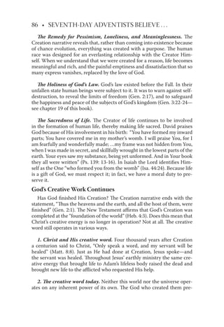 86 • SEVENTH-DAY ADVENTISTS BELIEVE . . .
The Remedy for Pessimism, Loneliness, and Meaninglessness. The
Creation narrative reveals that, rather than coming into existence because
of chance evolution, everything was created with a purpose. The human
race was designed for an everlasting relationship with the Creator Him-
self. When we understand that we were created for a reason, life becomes
meaningful and rich, and the painful emptiness and dissatisfaction that so
many express vanishes, replaced by the love of God.
The Holiness of God’s Law. God’s law existed before the Fall. In their
unfallen state human beings were subject to it. It was to warn against self-
destruction, to reveal the limits of freedom (Gen. 2:17), and to safeguard
the happiness and peace of the subjects of God’s kingdom (Gen. 3:22-24—
see chapter 19 of this book).
The Sacredness of Life. The Creator of life continues to be involved
in the formation of human life, thereby making life sacred. David praises
God because of His involvement in his birth: “You have formed my inward
parts; You have covered me in my mother’s womb. I will praise You, for I
am fearfully and wonderfully made; …my frame was not hidden from You,
when I was made in secret, and skillfully wrought in the lowest parts of the
earth. Your eyes saw my substance, being yet unformed. And in Your book
they all were written” (Ps. 139: 13-16). In Isaiah the Lord identiﬁes Him-
self as the One “who formed you from the womb” (Isa. 44:24). Because life
is a gift of God, we must respect it; in fact, we have a moral duty to pre-
serve it.
God’s Creative Work Continues
Has God ﬁnished His Creation? The Creation narrative ends with the
statement, “Thus the heavens and the earth, and all the host of them, were
ﬁnished” (Gen. 2:1). The New Testament aﬃrms that God’s Creation was
completed at the “foundation of the world” (Heb. 4:3). Does this mean that
Christ’s creative energy is no longer in operation? Not at all. The creative
word still operates in various ways.
1. Christ and His creative word. Four thousand years after Creation
a centurion said to Christ, “Only speak a word, and my servant will be
healed” (Matt. 8:8). Just as He had done at Creation, Jesus spoke—and
the servant was healed. Throughout Jesus’ earthly ministry the same cre-
ative energy that brought life to Adam’s lifeless body raised the dead and
brought new life to the aﬄicted who requested His help.
2. The creative word today. Neither this world nor the universe oper-
ates on any inherent power of its own. The God who created them pre-
 