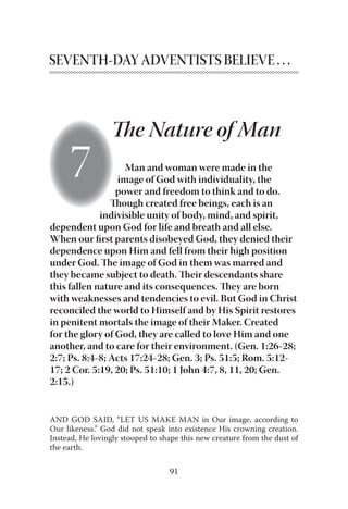 91
SEVENTH-DAY ADVENTISTS BELIEVE . . .
Man and woman were made in the
image of God with individuality, the
power and freedom to think and to do.
Though created free beings, each is an
indivisible unity of body, mind, and spirit,
dependent upon God for life and breath and all else.
When our ﬁrst parents disobeyed God, they denied their
dependence upon Him and fell from their high position
under God. The image of God in them was marred and
they became subject to death. Their descendants share
this fallen nature and its consequences. They are born
with weaknesses and tendencies to evil. But God in Christ
reconciled the world to Himself and by His Spirit restores
in penitent mortals the image of their Maker. Created
for the glory of God, they are called to love Him and one
another, and to care for their environment. (Gen. 1:26-28;
2:7; Ps. 8:4-8; Acts 17:24-28; Gen. 3; Ps. 51:5; Rom. 5:12-
17; 2 Cor. 5:19, 20; Ps. 51:10; 1 John 4:7, 8, 11, 20; Gen.
2:15.)
AND GOD SAID, “LET US MAKE MAN in Our image, according to
Our likeness.” God did not speak into existence His crowning creation.
Instead, He lovingly stooped to shape this new creature from the dust of
the earth.
The Nature of Man
 