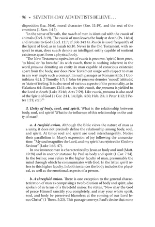 96 • SEVENTH-DAY ADVENTISTS BELIEVE . . .
disposition (Isa. 54:6), moral character (Eze. 11:19), and the seat of the
emotions (1 Sam. 1:15).
“In the sense of breath, the ruach of men is identical with the ruach of
animals (Eccl. 3:19). The ruach of man leaves the body at death (Ps. 146:4)
and returns to God (Eccl. 12:7; cf. Job 34:14). Ruach is used frequently of
the Spirit of God, as in Isaiah 63:10. Never in the Old Testament, with re-
spect to man, does ruach denote an intelligent entity capable of sentient
existence apart from a physical body.
“The New Testament equivalent of ruach is pneuma, ‘spirit,’ from pneo,
‘to blow,’ or ‘to breathe.’ As with ruach, there is nothing inherent in the
word pneuma denoting an entity in man capable of conscious existence
apart from the body, nor does New Testament usage with respect to man
in any way imply such a concept. In such passages as Romans 8:15; 1 Cor-
inthians 4:21; 2 Timothy 1:7; 1 John 4:6 pneuma denotes ‘mood,’ ‘attitude,’
or ‘state of feeling.’ It is also used of various aspects of the personality, as in
Galatians 6:1; Romans 12:11; etc. As with ruach, the pneuma is yielded to
the Lord at death (Luke 23:46; Acts 7:59). Like ruach, pneuma is also used
of the Spirit of God (1 Cor. 2:11, 14; Eph. 4:30; Heb. 2:4; 1 Peter 1:12; 2 Pe-
ter 1:21; etc.).”5
3. Unity of body, soul, and spirit. What is the relationship between
body, soul, and spirit? What is the inﬂuence of this relationship on the uni-
ty of man?
a. A twofold union. Although the Bible views the nature of man as
a unity, it does not precisely deﬁne the relationship among body, soul,
and spirit. At times soul and spirit are used interchangeably. Notice
their parallelism in Mary’s expression of joy following the annuncia-
tion: “My soul magniﬁes the Lord, and my spirit has rejoiced in God my
Saviour” (Luke 1:46, 47).
In one instance man is characterized by Jesus as body and soul (Matt.
10:28) and in another instance by Paul as body and spirit (1 Cor. 7:34).
In the former, soul refers to the higher faculty of man, presumably the
mind through which he communicates with God. In the latter, spirit re-
fers to this higher faculty. In both instances the body includes the physi-
cal, as well as the emotional, aspects of a person.
b. A threefold union. There is one exception to the general charac-
terization of man as comprising a twofold union of body and spirit, also
spoken of in terms of a threefold union. He states, “Now may the God
of peace Himself sanctify you completely; and may your whole spirit,
soul, and body be preserved blameless at the coming of our Lord Je-
sus Christ” (1 Thess. 5:23). This passage conveys Paul’s desire that none
 