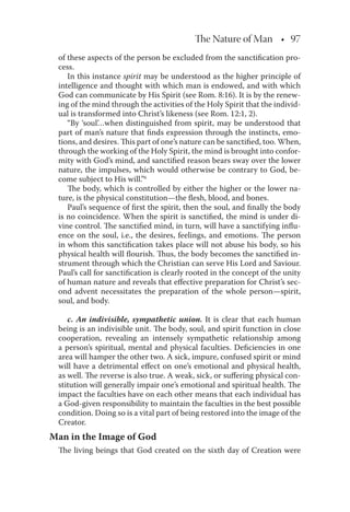The Nature of Man • 97
of these aspects of the person be excluded from the sanctiﬁcation pro-
cess.
In this instance spirit may be understood as the higher principle of
intelligence and thought with which man is endowed, and with which
God can communicate by His Spirit (see Rom. 8:16). It is by the renew-
ing of the mind through the activities of the Holy Spirit that the individ-
ual is transformed into Christ’s likeness (see Rom. 12:1, 2).
“By ‘soul’…when distinguished from spirit, may be understood that
part of man’s nature that ﬁnds expression through the instincts, emo-
tions, and desires. This part of one’s nature can be sanctiﬁed, too. When,
through the working of the Holy Spirit, the mind is brought into confor-
mity with God’s mind, and sanctiﬁed reason bears sway over the lower
nature, the impulses, which would otherwise be contrary to God, be-
come subject to His will.”6
The body, which is controlled by either the higher or the lower na-
ture, is the physical constitution—the ﬂesh, blood, and bones.
Paul’s sequence of ﬁrst the spirit, then the soul, and ﬁnally the body
is no coincidence. When the spirit is sanctiﬁed, the mind is under di-
vine control. The sanctiﬁed mind, in turn, will have a sanctifying inﬂu-
ence on the soul, i.e., the desires, feelings, and emotions. The person
in whom this sanctiﬁcation takes place will not abuse his body, so his
physical health will ﬂourish. Thus, the body becomes the sanctiﬁed in-
strument through which the Christian can serve His Lord and Saviour.
Paul’s call for sanctiﬁcation is clearly rooted in the concept of the unity
of human nature and reveals that eﬀective preparation for Christ’s sec-
ond advent necessitates the preparation of the whole person—spirit,
soul, and body.
c. An indivisible, sympathetic union. It is clear that each human
being is an indivisible unit. The body, soul, and spirit function in close
cooperation, revealing an intensely sympathetic relationship among
a person’s spiritual, mental and physical faculties. Deﬁciencies in one
area will hamper the other two. A sick, impure, confused spirit or mind
will have a detrimental eﬀect on one’s emotional and physical health,
as well. The reverse is also true. A weak, sick, or suﬀering physical con-
stitution will generally impair one’s emotional and spiritual health. The
impact the faculties have on each other means that each individual has
a God-given responsibility to maintain the faculties in the best possible
condition. Doing so is a vital part of being restored into the image of the
Creator.
Man in the Image of God
The living beings that God created on the sixth day of Creation were
 