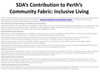 SDA’s Contribution to Perth’s
Community Fabric: Inclusive Living
Perth is well-known for its natural beauty and vibrant culture, but it is also a city dedicated to encouraging inclusion and offering the
best possible assistance for persons with disabilities. Specialist Disability Accommodation Perth is an important part of this
commitment, providing customised housing options to improve the lives of people with disabilities.
The Importance of Specializing in Disability Accommodation
Specialist Disability Accommodation is more than simply a place to live; it is a lifeline for people with disabilities. It is tailored to their
specific requirements, offering a safe, comfortable, and supportive living environment. SDA plays an important role in fostering
independence and social inclusion for individuals with disabilities in Perth.
Customized Housing Solutions
SDA homes in Perth are designed or modified to meet the unique needs of individuals with disabilities. These housing options take
into mind a variety of aspects, such as mobility, accessibility, and support requirements.
SDA buildings frequently integrate universal design principles, ensuring that they are accessible to people with all sorts of
impairments. Features such as enlarged entrances, ramp access, and flexible kitchens make daily life easier.
Adaptive technology: To improve residents’ freedom and safety, many SDA homes are outfitted with cutting-edge adaptive
technology like as smart home systems and assistive gadgets.
Safety features: SDA attributes prioritize safety. These elements, which range from slip-resistant flooring to well-designed restrooms
with grab bars, assist to decrease the chance of accidents and encourage peace of mind.
Option and Control
The empowerment of residents is a basic element of Specialist Disability Accommodation in Perth. It provides people with disabilities
with more options and control over their living arrangements and support services. This technique enables people to live more
fulfilled lives while instilling a feeling of ownership and autonomy in them.
Independent Living Assistance
One of the most important aspects of SDA in Perth is its ability to facilitate independent life. Residents receive assistance that is
tailored to their individual requirements. This help can include daily living chores assistance, access to healthcare services, and the
development of life skills to foster increased self-reliance.
Community Integration and Inclusion
Perth SDA sites are deliberately positioned to encourage community inclusion and engagement. Residents have easy access to public
transit, recreational facilities, and social activities, which promotes relationships and a sense of belonging.
 