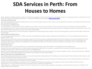 SDA Services in Perth: From
Houses to Homes
Perth, Western Australia’s dynamic capital, is known for its gorgeous scenery and rich culture. Nonetheless, there is a pressing need for a special form of care
within this vibrant metropolitan environment – Specialist Disability Accommodation SDA services Perth.
The Heart of SDA Services
Specialist Disability Accommodation (SDA) services are more than simply a place to stay; they are the foundation for freedom and empowerment for persons
with substantial impairments.
The Importance of SDA Services
It is impossible to overestimate the value of SDA services. They are more than just a place to live; they are the key to unlocking a world of possibilities.
Improving Quality of Life: SDA services provide houses that are not only accessible, but also tailored with each individual’s specific requirements in mind. This
personalized approach generates a sense of security and belonging.
SDA services enable persons to live with greater independence by developing living settings in which they have greater control over their daily routines and
surroundings.
What Exactly Are SDA Services?
The primary goal of SDA services is to offer accessible and adapted housing that allows individuals with disabilities to live more independently and with a
greater quality of life.
SDA services are about more than just providing a place to live; they are about establishing living environments that take into account individuals’ distinct
needs and preferences. These services understand that impairments differ considerably from person to person and that one-size-fits-all solutions are
insufficient. SDA accommodations are designed to accommodate the different and unique needs of inhabitants, providing a secure, comfortable, and
accessible place to live.
SDA Housing Types
SDA housing comes in a variety of formats, each tailored to the individual needs of inhabitants. Among these accommodations are:
Number homes are dwellings where a small number of people with disabilities live together, usually with the assistance of professional personnel. This
arrangement promotes a sense of community and social engagement.
Apartments: SDA apartments allow people to live more independently while still having access to required support services. These apartments are outfitted
with a variety of accessibility measures to guarantee that occupants can move about freely.
Specific Characteristics and Modifications
Accessibility: SDA accommodations are meant to be easily accessible, allowing those with mobility issues to move about freely. Ramps, broad entrances, and
other accessibility elements may be included.
Assistive Technology: Many SDA apartments provide assistive technology that may be tailored to fit individual needs. Voice-activated systems, smart home
controls, and safety features are examples of this technology.
Support Services: Depending on the amount of care needed, SDA facilities may provide on-site support services to help residents with their daily
requirements. This can include everything from personal care to medication management.
Safety Measures: In SDA housing, safety is of the first importance. Non-slip flooring, emergency call systems, and security entry points are included in the
design of the accommodations.
 