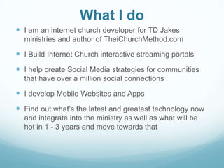 What I do
 I am an internet church developer for TD Jakes
ministries and author of TheiChurchMethod.com
 I Build Internet Church interactive streaming portals
 I help create Social Media strategies for communities
that have over a million social connections
 I develop Mobile Websites and Apps
 Find out what’s the latest and greatest technology now
and integrate into the ministry as well as what will be
hot in 1 - 3 years and move towards that
 