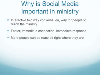 Why is Social Media
Important in ministry
 Interactive two way conversation, way for people to
reach the ministry
 Faster, immediate connection, immediate response
 More people can be reached right where they are
 