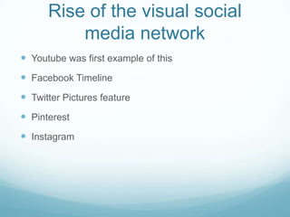 Rise of the visual social
media network
 Youtube was first example of this
 Facebook Timeline
 Twitter Pictures feature
 Pinterest
 Instagram
 