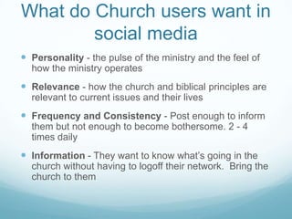 What do Church users want in
social media
 Personality - the pulse of the ministry and the feel of
how the ministry operates
 Relevance - how the church and biblical principles are
relevant to current issues and their lives
 Frequency and Consistency - Post enough to inform
them but not enough to become bothersome. 2 - 4
times daily
 Information - They want to know what’s going in the
church without having to logoff their network. Bring the
church to them
 