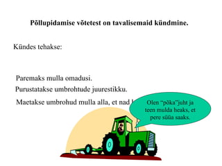 Põllupidamise võtetest on tavalisemaid kündmine.  Kündes tehakse: Paremaks mulla omadusi. Purustatakse umbrohtude juurestikku. Maetakse umbrohud mulla alla, et nad kasvada ei saaks Olen “põka”juht ja teen mulda heaks, et pere süüa saaks. 