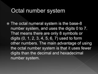  The octal numeral system is the base-8
number system, and uses the digits 0 to 7.
That means there are only 8 symbols or
digits (0, 1, 2, 3, 4, 5, 6, 7) used to form
other numbers. The main advantage of using
the octal number system is that it uses fewer
digits than the decimal and hexadecimal
number system.
 
