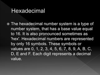  The hexadecimal number system is a type of
number system, that has a base value equal
to 16. It is also pronounced sometimes as
'hex'. Hexadecimal numbers are represented
by only 16 symbols. These symbols or
values are 0, 1, 2, 3, 4, 5, 6, 7, 8, 9, A, B, C,
D, E and F. Each digit represents a decimal
value.
 