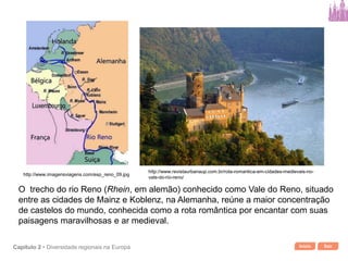 Início SairCapítulo 2 • Diversidade regionais na Europa
O trecho do rio Reno (Rhein, em alemão) conhecido como Vale do Reno, situado
entre as cidades de Mainz e Koblenz, na Alemanha, reúne a maior concentração
de castelos do mundo, conhecida como a rota romântica por encantar com suas
paisagens maravilhosas e ar medieval.
http://www.revistaurbanaup.com.br/rota-romantica-em-cidades-medievais-no-
vale-do-rio-reno/
http://www.imagensviagens.com/esp_reno_09.jpg
 