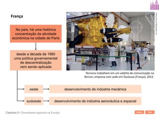 Início SairCapítulo 2 • Diversidade regionais na Europa
No país, há uma histórica
concentração da atividade
econômica na cidade de Paris
oeste
sudoeste
desenvolvimento de indústria mecânica
desenvolvimento de indústria aeronáutica e espacial
desde a década de 1960
uma política governamental
de descentralização
vem sendo aplicada
França
Técnicos trabalham em um satélite de comunicação na
Atrium, empresa com sede em Toulouse (França), 2012.
EricCabanis/AgênciaFrance-Presse
 