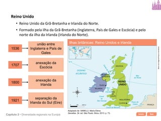 Início SairCapítulo 2 • Diversidade regionais na Europa
• Reino Unido da Grã-Bretanha e Irlanda do Norte.
1536
união entre
Inglaterra e País de
Gales
1707
anexação da
Escócia
1800
anexação da
Irlanda
1921
separação da
Irlanda do Sul (Eire)
• Formado pela ilha da Grã-Bretanha (Inglaterra, País de Gales e Escócia) e pelo
norte da ilha da Irlanda (Irlanda do Norte).
Reino Unido
Ilhas britânicas: Reino Unidos e Irlanda
Bancodeimagens/Arquivodaeditora
Adaptado de: SIMIELLI, Maria Elena.
Geoatlas. 34. ed. São Paulo: Ática, 2013. p. 73.
 