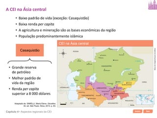 Início SairCapítulo 4 • Aspectos regionais da CEI
• Baixo padrão de vida (exceção: Casaquistão)
• Baixa renda per capita
• A agricultura e mineração são as bases econômicas da região
• População predominantemente islâmica
Casaquistão
• Grande reserva
de petróleo
• Melhor padrão de
vida da região
• Renda per capita
superior a 8 000 dólares
A CEI na Ásia central
Bancodeimagens/Arquivodaeditora
CEI na Ásia central
Adaptado de: SIMIELLI, Maria Elena. Geoatlas.
34. ed. São Paulo: Ática, 2013. p. 83.
 