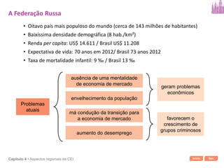 Início SairCapítulo 4 • Aspectos regionais da CEI
• Oitavo país mais populoso do mundo (cerca de 143 milhões de habitantes)
• Baixíssima densidade demográfica (8 hab./km²)
• Renda per capita: US$ 14.611 / Brasil US$ 11.208
• Expectativa de vida: 70 anos em 2012/ Brasil 73 anos 2012
• Taxa de mortalidade infantil: 9 ‰ / Brasil 13 ‰
Problemas
atuais
ausência de uma mentalidade
de economia de mercado
envelhecimento da população
má condução da transição para
a economia de mercado
aumento do desemprego
geram problemas
econômicos
favorecem o
crescimento de
grupos criminosos
A Federação Russa
 