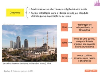 Início SairCapítulo 4 • Aspectos regionais da CEI
Chechênia
• Predomina a etnia chechena e a religião islâmica sunita
• Região estratégica para a Rússia devido ao oleoduto
utilizado para a exportação de petróleo
1991
declaração de
independência da
Chechênia
1994
inicia-se uma guerra,
na qual a Rússia
mantém seu controle
sobre a Chechênia
1999
novos conflitos
armados entre russos
e chechenos
Vista aérea do centro de Grozny, na Chechênia (Rússia), 2013.
Rasul Yarichev/Corbis/Latinstock
 