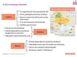 Início SairCapítulo 4 • Aspectos regionais da CEI
Ucrânia
• É o segundo país mais populoso da CEI
• 3º em produção econômica no bloco
• Possui os solos mais férteis do mundo:
tchernozion
• É um país bastante industrializado
• Conflitos pela Crimeia
A CEI na Europa Oriental
Belarus
• Grande dependência econômica da Rússia
• População menor que 10 milhões de habitantes
• Possui uma razoável industrialização
• Renda per capita: 5 760 dólares
Moldávia
• País pouco industrializado
• Grande dependência econômica
da agricultura e pecuária
• População majoritariamente rural
CEI no extremo leste da Europa
AlessandroPassosdaCosta/Arquivodaeditora
Adaptado de: SIMIELLI, Maria Elena. Geoatlas.
34. ed. São Paulo: Ática, 2013. p. 83.
 