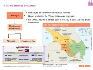 Início SairCapítulo 4 • Aspectos regionais da CEI
Geórgia
• População de aproximadamente 4,5 milhões
• O país se afastou da CEI por dois anos e regressou
• Em 2009, devido a atritos com a Rússia, o país saiu do grupo
novamente
Movimentos
separatistas
Ossétia do SulAbecásia
A CEI no Sudeste da Europa
CEI no sudeste da Europa
Bancodeimagens/Arquivodaeditora
Adaptado de: SIMIELLI, Maria Elena. Geoatlas.
34. ed. São Paulo: Ática, 2013. p. 83.
 