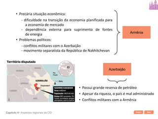 Início SairCapítulo 4 • Aspectos regionais da CEI
Armênia
• Precária situação econômica:
- dificuldade na transição da economia planificada para
a economia de mercado
- dependência externa para suprimento de fontes
de energia
• Problemas políticos:
- conflitos militares com o Azerbaijão
- movimento separatista da República de Nakhitchevan
Azerbaijão
• Possui grande reserva de petróleo
• Apesar da riqueza, o país é mal administrado
• Conflitos militares com a Armênia
 