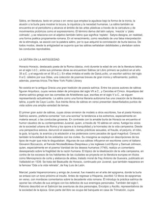 Sátira, en literatura, texto en prosa o en verso que emplea la agudeza bajo la forma de la ironía, la
alusión o la burla para mostrar la locura, la injusticia y la necedad humanas. La sátira también se
encuentra en el periodismo y alcanza el ámbito de las artes plásticas a través de la caricatura y de
movimientos pictóricos como el expresionismo. El término deriva del latín satyra, „mezcla‟ o „plato
colmado‟, y se relaciona con el adjetivo también latino que significa „repleto‟. Satyra designa, en realidad,
una forma poética propiamente romana. En el renacimiento, como resultado de una falsa interpretación
de la etimología, se asoció con la palabra sátiro, por lo que adquirió la connotación de burla lasciva. De
todos modos, desde la antigüedad se suponía que las sátiras señalaban debilidades y alertaban sobre
las conductas reprobables.
LA SÁTIRA EN LA ANTIGÜEDAD
Horacio Horacio, destacado poeta de la Roma clásica, vivió durante la edad de oro de la literatura latina,
en el siglo I d.C.; entre sus primeras obras se encuentran Sátiras (el Libro primero se publicó en el año
35 a.C. y el segundo en el 30 a.C.). En ellas imitaba el estilo de GaioLucilio, un escritor satírico del siglo
II a.C. célebre por sus Odas, una colección de poemas breves de gran ironía y refinamiento; publicó,
además, poemas líricos.The New York Public Library
No existía en la antigua Grecia una gran tradición de poesía satírica. Entre los pocos autores de sátiras
figuran Arquíloco, cuyos versos datan de principios del siglo VII a.C., y Cercidas el Cínico. Arquetipos del
drama satírico griego son las comedias de Aristófanes que, escritas en el siglo V a.C., se siguen
representando actualmente. La sátira como una forma literaria autónoma fue una creación de la literatura
latina, a partir de Cayo Lucilio. Sus treinta libros de sátiras en verso presentan desenfadados puntos de
vista sobre una amplia variedad de temas.
El primer gran autor de sátiras, cuyas obras sirvieron de modelo a otros escritores, fue el poeta Horacio.
Satírico sereno, prefería comentar “con una sonrisa” la tendencia a los extremos, especialmente en
materia sexual, o las conductas groseras. En contraste con la amable burla de Horacio se encuentra el
humor cáustico de su contemporáneo Juvenal, quien, a través de 16 sátiras en verso, fustiga los vicios
de la sociedad urbana de Roma y los opone a la tranquilidad y la honradez de la vida campesina. Desde
una perspectiva estoica, denunció el asesinato, ciertas prácticas sexuales, el fraude, el perjurio, el robo,
la gula, la lujuria, la avaricia y la adulación a los poderosos como pecados de igual magnitud. Censuró
también la brutalidad de los soldados con los civiles. Su misoginia se explayó en descripciones de los
tipos de mujer que más le disgustaban. Algunas de sus sátiras influyeron en escritores como el italiano
Giovanni Boccaccio, el francés NicolasBoileau-Despréaux y los ingleses Lord Byron y Samuel Johnson,
quien, especialmente en el poema Vanidad de los deseos humanos (1749), realiza un comentario
desesperado sobre la fragilidad de la razón humana. El tópico de la idealización de la vida campesina, en
contra de los excesos de los habitantes de las ciudades se proyecta en la literatura europea en títulos
como Menosprecio de corte y alabanza de aldea, tratado moral de fray Antonio de Guevara, publicado en
Valladolid en 1539. Se trata del Beatusille de Horacio, continuado por Juvenal, que también reaparece en
la famosa “Oda a la vida retirada”, de fray Luis de León.
Marcial, poeta hispanorromano y amigo de Juvenal, fue maestro en el arte del epigrama, donde la burla
se enlaza con un tono próximo al insulto. Antes de regresar a Hispania, escribió 12 libros de epigramas
en verso, con mordaces comentarios sobre la decadente vida romana. Él introdujo la práctica satírica de
oponer las virtudes de sus amigos con los defectos de sus enemigos personales. También del siglo I,
Petronio describió en el Satiricón las aventuras de dos personajes, Encolpio y Ascilto, representativos de
la sociedad de la época. Gran parte del libro se ocupa del banquete en casa de Trimalción, cuyos
 