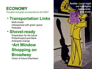 ECONOMY Thoughts and goals as presented by the SDAT Transportation Links Multi-modal Interspersed with green space Pedicabs Shovel-ready Preparation for the future Philanthropic/Land Bank  Anticipate change Art Window Shopping on Broadway Vision of future Downtown Seattle: Local night out highlights restaurants  and music 