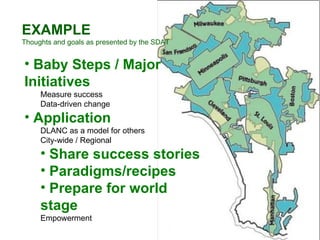 EXAMPLE Thoughts and goals as presented by the SDAT Baby Steps / Major Initiatives Measure success Data-driven change Application DLANC as a model for others City-wide / Regional Share success stories Paradigms/recipes Prepare for world stage Empowerment 