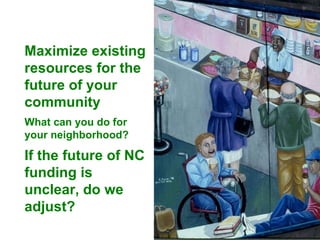 Maximize existing resources for the future of your community What can you do for your neighborhood? If the future of NC funding is unclear, do we adjust? 