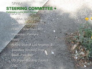 AECOM American Institute of Architects American Planning Association Bike Writers Collective City of LA Bureau of Sanitation City of LA Dept. of Public Works City of LA Planning Department City of LA Urban Design Studio CK Architecture Council District 9 County of Los Angeles CRA/LA DLANC ($) DONE Fashion District BID Gilmore Associates Historic Downtown BID Melendrez Partners Metro  Rotary Club of Los Angeles ($) Skid Row Housing Trust South Park BID US Green Building Council USC STEERING COMMITTEE + Participating in the SDAT Process 