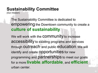 The Sustainability Committee is dedicated to  empowering   the Downtown community to create a  culture of sustainability .  We will work with the  community   to increase  accessibility   to existing programs and services through  outreach  and public  education .  We will identify and create  opportunities   for new programming and  partnerships   to meet our goals for a more   livable ,   affordable , and  efficient   urban center. Sustainability Committee (Our mission) 